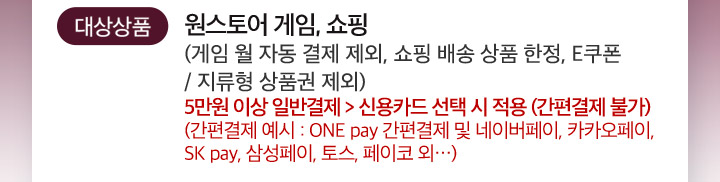 대상상품 원스토어 게임, 쇼핑 (게임 월 자동 결제 제외, 쇼핑 배송 상품 한정, E쿠폰 / 지류형 상품권 제외) 5만원 이상 일반결제 > 신용카드 선택 시 적용 (간편결제 불가) (간편결제 예시 : ONE pay 간편결제 및 네이버페이, 카카오페이, SK pay, 삼성페이, 토스, 페이코 외…) 