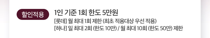 할인적용 1인 기준 1회 한도 5만원 [롯데] 월 최대 1회 제한 (최초 적용대상 우선 적용) [하나] 일 최대 2회 (한도 10만) / 월 최대 10회 (한도 50만) 제한