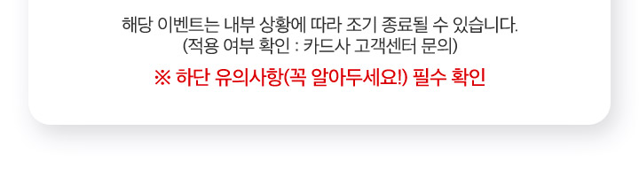해당 이벤트는 내부 상황에 따라 조기 종료될 수 있습니다. (적용 여부 확인 : 카드사 고객센터 문의) ※ 하단 유의사항(꼭 알아두세요!) 필수 확인