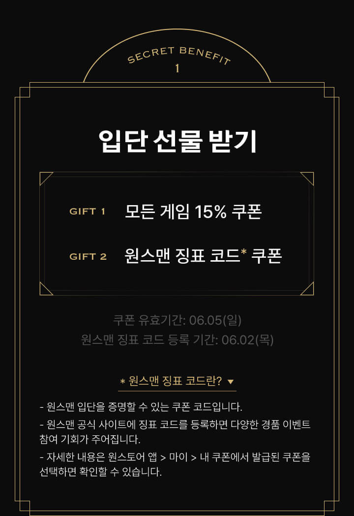 SECRET BENEFITS 1 입단 선물 받기 - 원스맨 요원들이여! 입단 축하 선물을 받으세요, GIFT 1 모든 게임 15% 쿠폰, GIFT 2 원스토어 징표 코드 쿠폰 - 쿠폰 유효기간 : 06.05(일), 원스맨 징표 코드 등록 기간 : 06.02(목), 원스맨 징표 코드란?, - 원스맨 입단을 증명할 수 있는 쿠폰 코드입니다., - 원스맨 공식 사이트에 징표 코드를 등록하면 다양한 경품 이벤트 참여 기회가 주어집니다., - 자세한 내용은 원스토어 앱에서 마이 메뉴 클릭 후 내 쿠폰에서 발급된 쿠폰을 선택하면 확인할 수 있습니다.