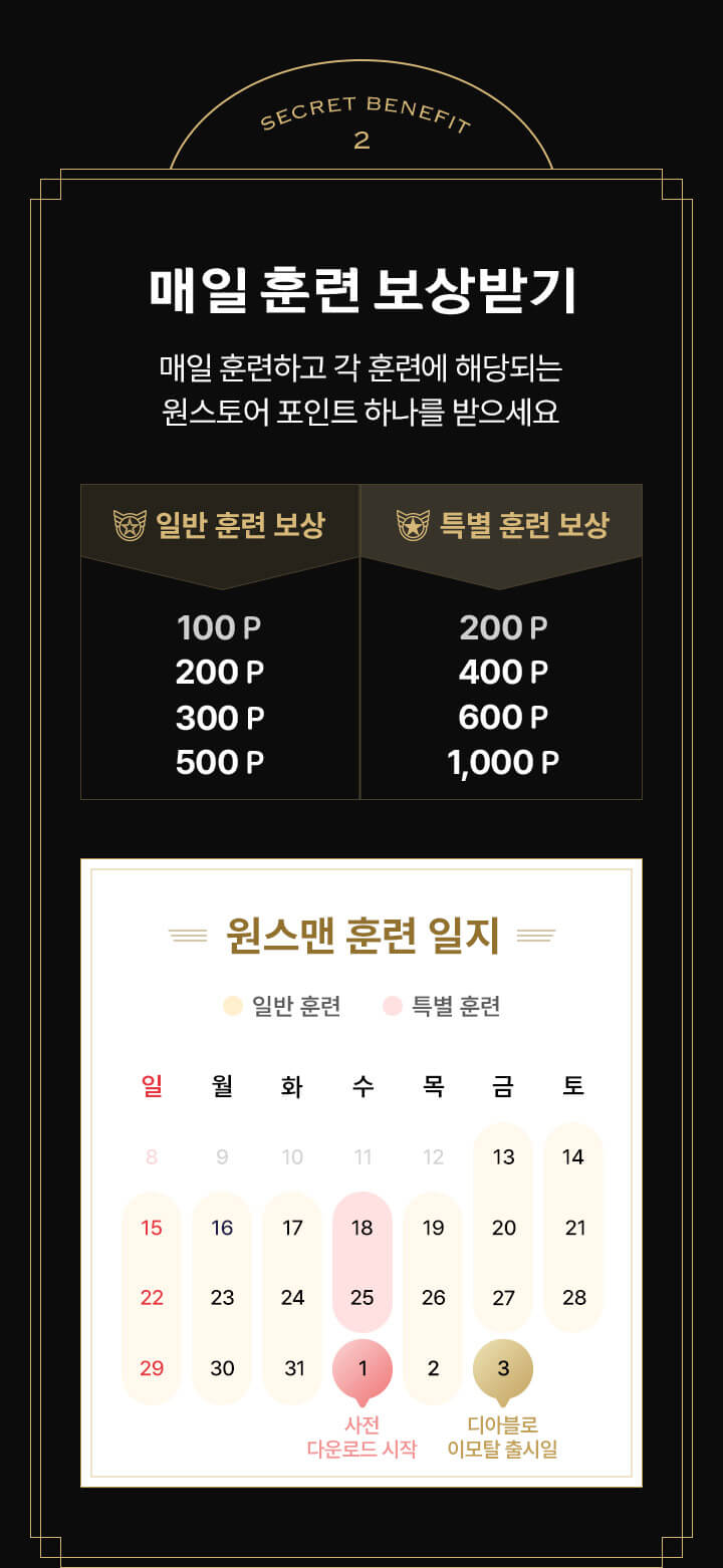 SECRET BENEFITS 2 매일 훈련 보상받기 - 매일 훈련하고 각 훈련에 해당되는 원스토어 포인트 하나를 받으세요. 일반 훈련 보상 : 100포인트, 200포인트, 300포인트, 500포인트, 특별 훈련 보상 : 200포인트, 400포인트, 600포인트, 1000포인트/ 원스맨 훈련 일지, 수요일을 제외한 모든 요일 일반 훈련/ 수요일 특별 훈련, 6월 1일 사전 다운로드 시작, 6월 3일 디아블로 이모탈 출시일