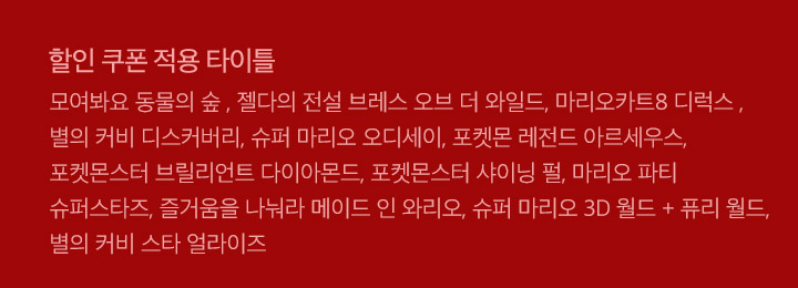 할인 쿠폰 적용 타이틀 모여봐요 동물의 숲 , 젤다의 전설 브레스 오브 더 와일드, 마리오카트8 디럭스 , 별의 커비 디스커버리, 슈퍼 마리오 오디세이, 포켓몬 레전드 아르세우스, 포켓몬스터 브릴리언트 다이아몬드, 포켓몬스터 샤이닝 펄, 마리오 파티 슈퍼스타즈, 즐거움을 나눠라 메이드 인 와리오, 슈퍼 마리오 3D 월드 + 퓨리 월드, 별의 커비 스타 얼라이즈