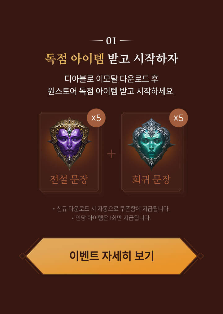 01. 독점 아이템 받고 시작하자 - 디아블로 이모탈 다운로드 후 원스토어 독점 아이템 받고 시작하세요. - 전설 문장 5개 + 희귀 문장 5개, 신규 다운로드 시 자동으로 쿠폰함에 지급됩니다., 인당 아이템은 1회만 지급됩니다.