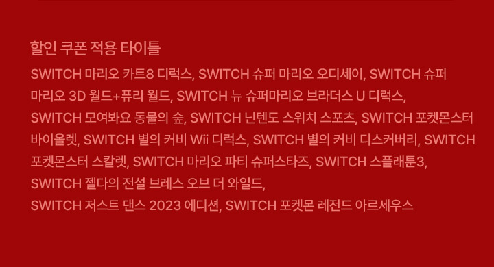 SWITCH 마리오 카트8 디럭스, SWITCH 슈퍼 마리오 오디세이, SWITCH 슈퍼 마리오 3D 월드+퓨리 월드, SWITCH 뉴 슈퍼마리오 브라더스 U 디럭스,	SWITCH 모여봐요 동물의 숲, SWITCH 닌텐도 스위치 스포츠, SWITCH 포켓몬스터 바이올렛, SWITCH 별의 커비 Wii 디럭스, SWITCH 별의 커비 디스커버리, SWITCH 포켓몬스터 스칼렛, SWITCH 마리오 파티 슈퍼스타즈, SWITCH 스플래툰3, SWITCH 젤다의 전설 브레스 오브 더 와일드, SWITCH 저스트 댄스 2023 에디션, SWITCH 포켓몬 레전드 아르세우스