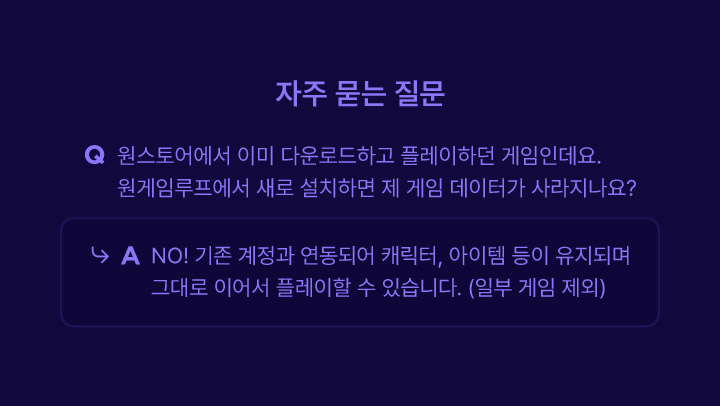 자주하는 질문 원스토어에서 이미 다운로드하고 플레이하던 게임인데요. 원게임루프에서 새로 설치하면 제 게임 데이터가 사라지나요? NO! 기존 계정과 연동되어 캐릭터, 아이템 등이 유지되며 그대로 이어서 플레이할 수 있습니다. (일부 게임 제외)