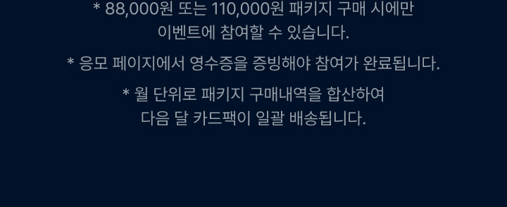 88,000원 또는 110,000원 패키지 구매 시에만 이벤트 참여할 수 있습니다. 응포 페이지에서 영수증을 증빙해야 참여가 완료 됩니다. 월단위로 패키지 구매내역을 합산하여 다음 달 카드팩이 일괄 배송됩니다.