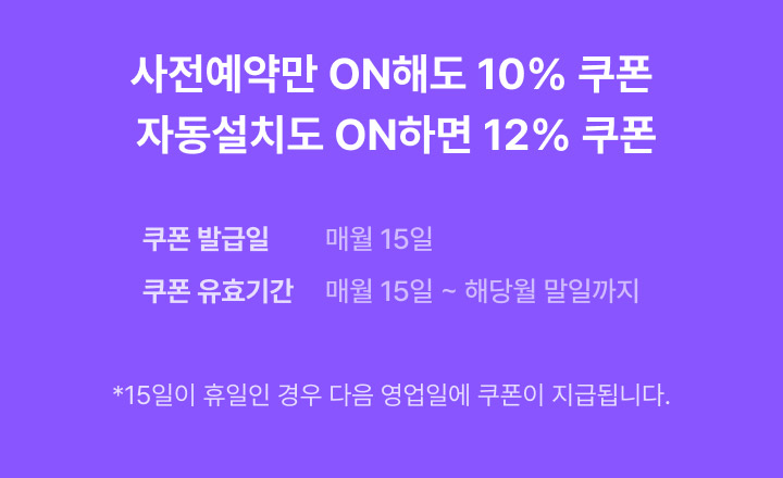 사전예약만 ON해도 10% 쿠폰, 자동설치도 ON하면 12% 쿠폰, 쿠폰 발급일 매월 15일/ 쿠폰 유효기간 매월 15일 ~ 해당월 말일까지 - 15일이 휴일인 경우 다음 영업일에 쿠폰이 지급됩니다.