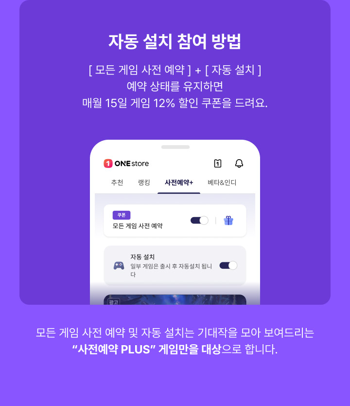 자동 설치 참여 방법, 모든 게임 사전 예약 + 자동 설치 예약 상태를 유지하면 매월 15일 게임 12% 할인 쿠폰을 드려요. - 모든 게임 사전 예약 및 자동 설치는 기대작을 모아 보여드리는 사전예약 PLUS 게임만을 대상으로 합니다.