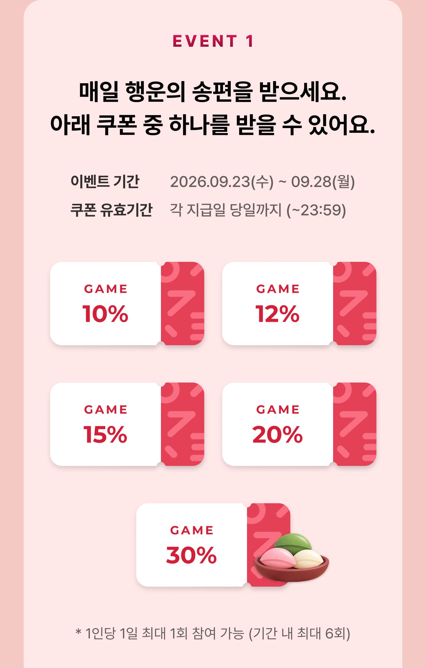 EVENT1 매일 행운의 송편을 받으세요. 아래 쿠폰 중 하나를 받을 수 있어요. (GAME 10%, 12%, 15%, 20%, 30% 쿠폰) - 이벤트 기간 : 2026년 9월 23일 수요일 부터 9월 28일 월요일까지, 쿠폰 유효기간 : 각 지급일 당일까지 (23시59분까지) - 1인당 1일 최대 1회 참여 가능 (기간 내 최대 6회)
