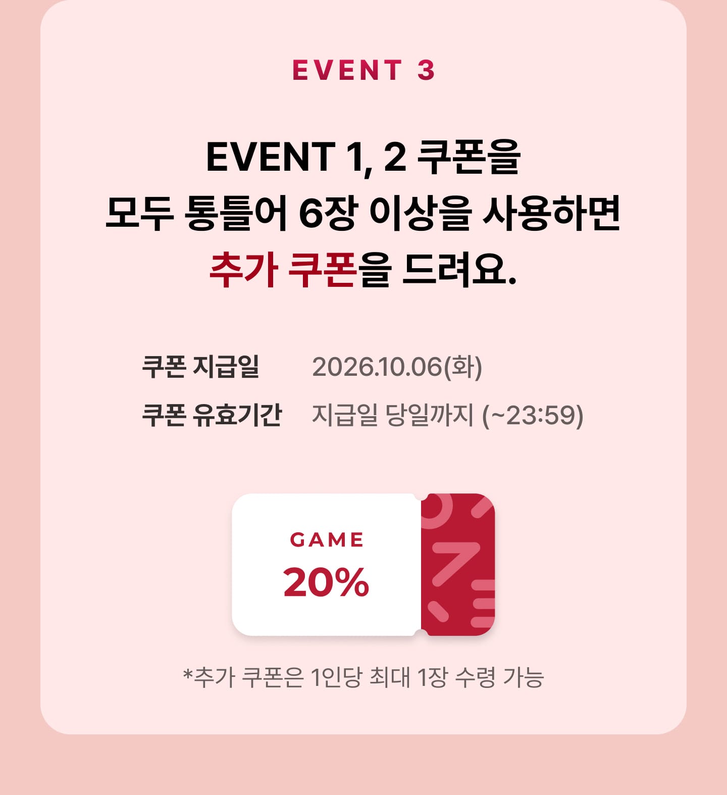 EVENT3 EVENT1, 2 쿠폰을 모두 통틀어 6장 이상을 사용하면 추가 쿠폰을 드려요. - 쿠폰 지급일 : 2026년 10월 6일 화요일, 쿠폰 유효기간 : 지급일 당일까지 (23시59분까지) - 게임 20% 쿠폰, 추가 쿠폰은 1인당 최대 1장 수령 가능