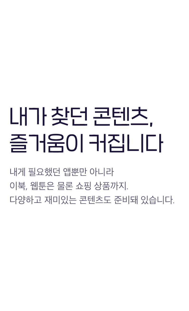 내가 찾던 콘텐츠, 즐거움이 커집니다 - 내게 필요했던 앱뿐만 아니라 이북, 웹툰은 물론 쇼핑까지. 다양하고 재미있는 콘텐츠도 준비돼 있습니다.